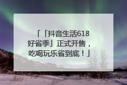 「抖音生活618好省季」正式开售，吃喝玩乐省到底！