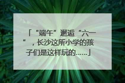 “端午”邂逅“六一”，长沙这所小学的孩子们是这样玩的……
