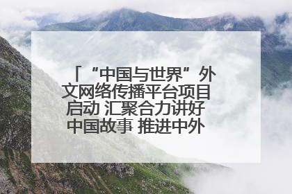 “中国与世界”外文网络传播平台项目启动 汇聚合力讲好中国故事 推进中外文明交流互鉴