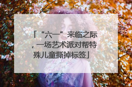 “六一”来临之际，一场艺术派对帮特殊儿童撕掉标签