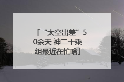 “太空出差”50余天 神二十乘组最近在忙啥