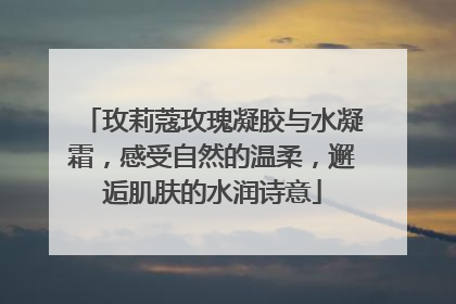玫莉蔻玫瑰凝胶与水凝霜，感受自然的温柔，邂逅肌肤的水润诗意