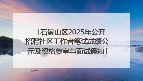 石景山区2025年公开招聘社区工作者笔试成绩公示及资格复审与面试通知