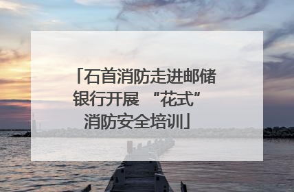 石首消防走进邮储银行开展 “花式”消防安全培训