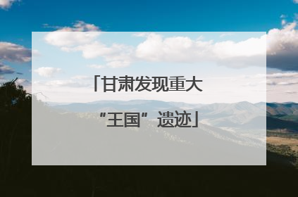 甘肃发现重大“王国”遗迹