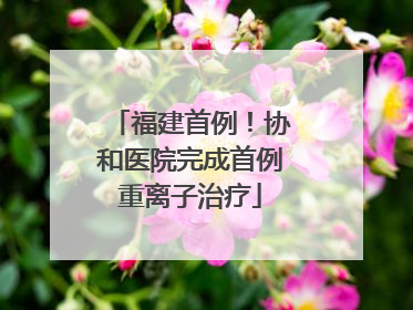 福建首例！协和医院完成首例重离子治疗