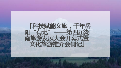 科技赋能文旅，千年岳阳“有范”——第四届湖南旅游发展大会开幕式暨文化旅游推介会侧记