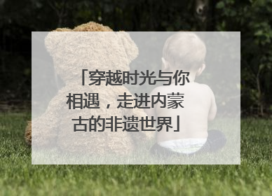 穿越时光与你相遇，走进内蒙古的非遗世界