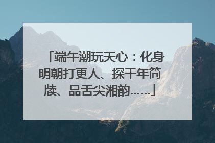 端午潮玩天心：化身明朝打更人、探千年简牍、品舌尖湘韵……