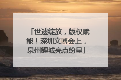 世遗绽放，版权赋能！深圳文博会上，泉州鲤城亮点纷呈