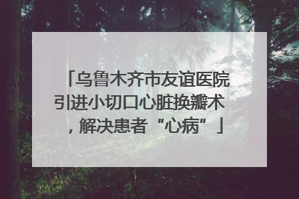乌鲁木齐市友谊医院引进小切口心脏换瓣术，解决患者“心病”