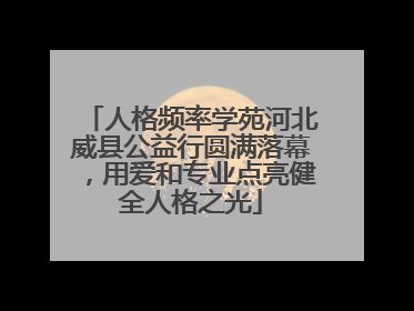人格频率学苑河北威县公益行圆满落幕，用爱和专业点亮健全人格之光