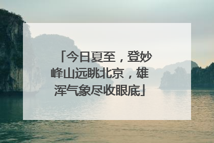 今日夏至，登妙峰山远眺北京，雄浑气象尽收眼底