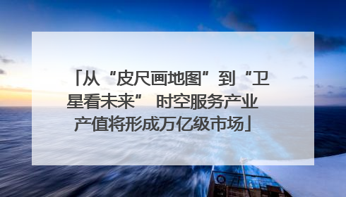 从“皮尺画地图”到“卫星看未来” 时空服务产业产值将形成万亿级市场