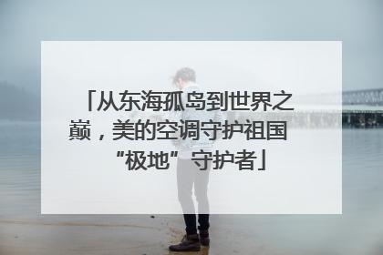 从东海孤岛到世界之巅，美的空调守护祖国“极地”守护者
