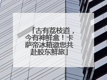古有荔枝道，今有神鲜盒！卡萨帝冰箱邀您共赴胶东鲜旅