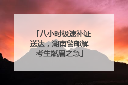 八小时极速补证送达，湖南警邮解考生燃眉之急