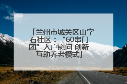 兰州市城关区山字石社区：“60串门团”入户慰问 创新互助养老模式
