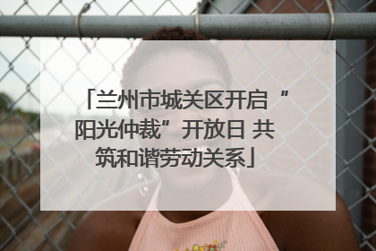 兰州市城关区开启“阳光仲裁”开放日 共筑和谐劳动关系