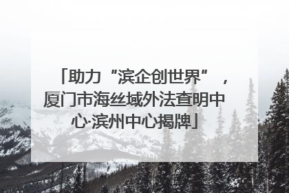 助力“滨企创世界”，厦门市海丝域外法查明中心·滨州中心揭牌
