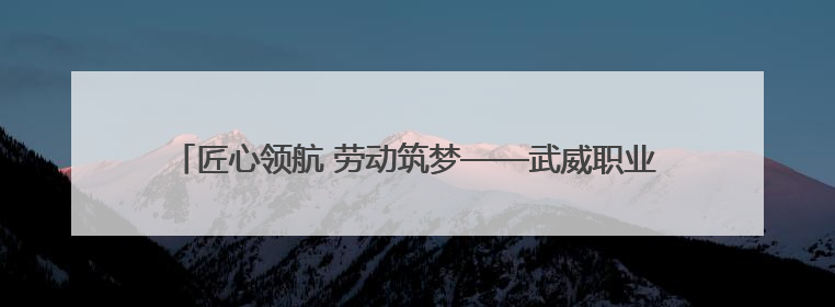 匠心领航 劳动筑梦——武威职业学院劳动研学实践育人取得新成果
