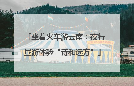 坐着火车游云南：夜行昼游体验“诗和远方”