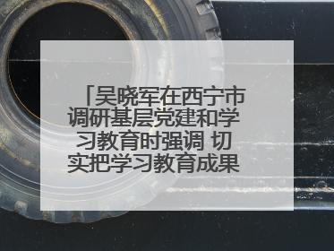吴晓军在西宁市调研基层党建和学习教育时强调 切实把学习教育成果转化为惠民实效