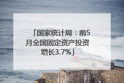 国家统计局：前5月全国固定资产投资增长3.7%