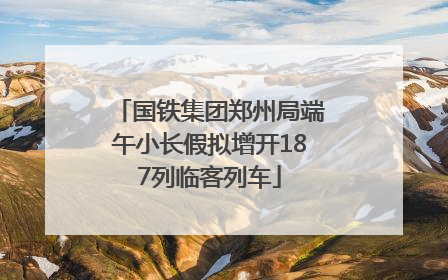 国铁集团郑州局端午小长假拟增开187列临客列车