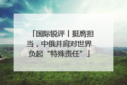 国际锐评丨挺膺担当，中俄并肩对世界负起“特殊责任”