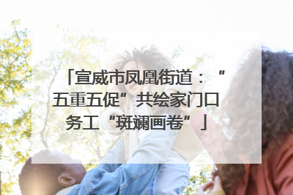 宣威市凤凰街道：“五重五促”共绘家门口务工“斑斓画卷”