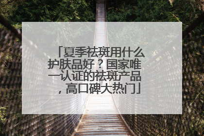 夏季祛斑用什么护肤品好？国家唯一认证的祛斑产品，高口碑大热门