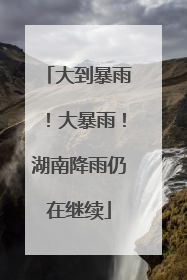 大到暴雨！大暴雨！湖南降雨仍在继续