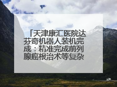 天津康汇医院达芬奇机器人装机完成：精准完成前列腺癌根治术等复杂手术！