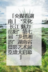 央媒看湖南丨“文化长江 魅力岳阳”第七届“乡愁湘韵”湖南省摄影艺术展览盛大启幕