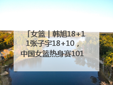 女篮｜韩旭18+11张子宇18+10，中国女篮热身赛101比92胜日本