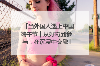 当外国人遇上中国端午节｜从好奇到参与，在沉浸中交融