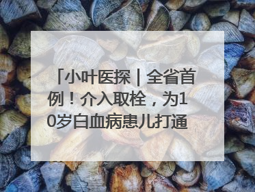 小叶医探｜全省首例！介入取栓，为10岁白血病患儿打通生命之“脉”