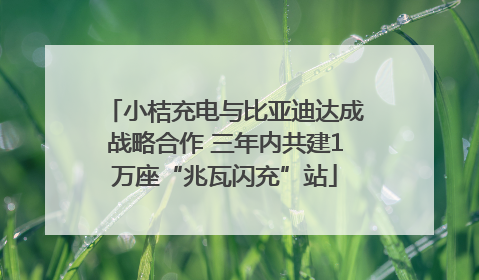 小桔充电与比亚迪达成战略合作 三年内共建1万座“兆瓦闪充”站