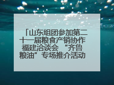 山东组团参加第二十一届粮食产销协作福建洽谈会 “齐鲁粮油”专场推介活动同步举办