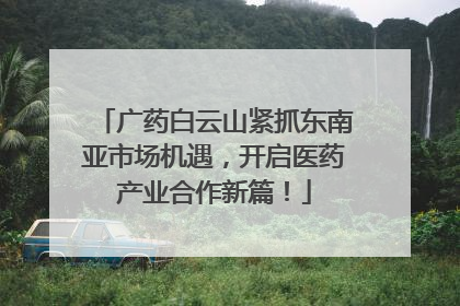 广药白云山紧抓东南亚市场机遇，开启医药产业合作新篇！