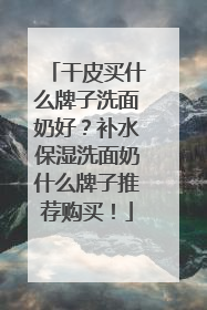 干皮买什么牌子洗面奶好？补水保湿洗面奶什么牌子推荐购买！