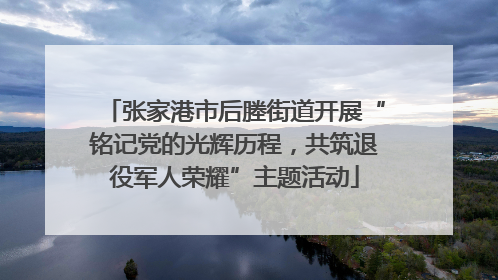 张家港市后塍街道开展“铭记党的光辉历程，共筑退役军人荣耀”主题活动