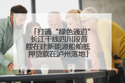 打通“绿色通道” 长江干线四川段首艘在建新能源船舶抵押贷款在泸州落地