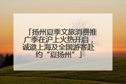 扬州夏季文旅消费推广季在沪上火热开启，诚邀上海及全国游客赴约“夏扬州”