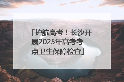 护航高考！长沙开展2025年高考考点卫生保障检查
