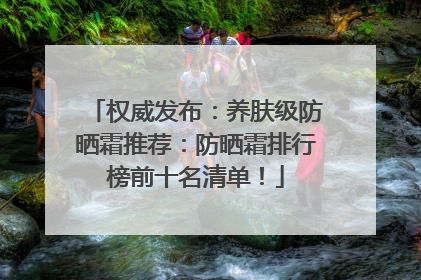 权威发布：养肤级防晒霜推荐：防晒霜排行榜前十名清单！
