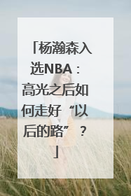 杨瀚森入选NBA：高光之后如何走好“以后的路”？