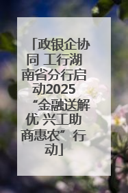 政银企协同 工行湖南省分行启动2025“金融送解优 兴工助商惠农”行动