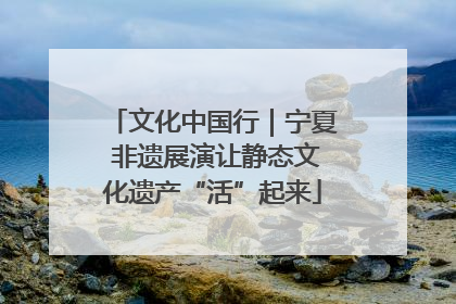 文化中国行｜宁夏 非遗展演让静态文化遗产“活”起来